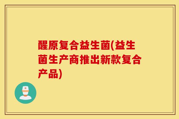 醒原复合益生菌(益生菌生产商推出新款复合产品)