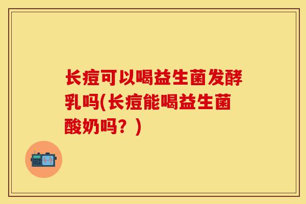 长痘可以喝益生菌发酵乳吗(长痘能喝益生菌酸奶吗？)