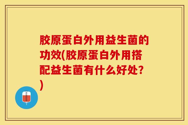 胶原蛋白外用益生菌的功效(胶原蛋白外用搭配益生菌有什么好处？)