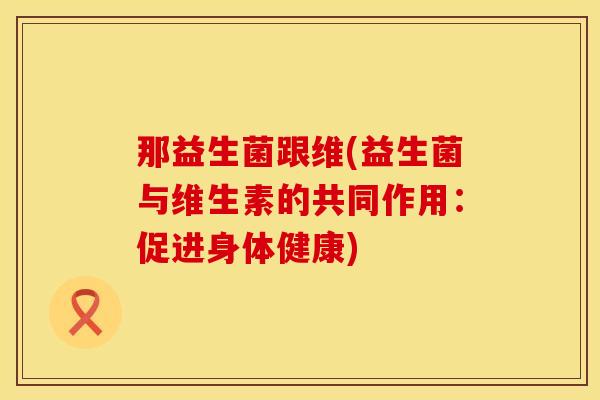 那益生菌跟维(益生菌与维生素的共同作用：促进身体健康)