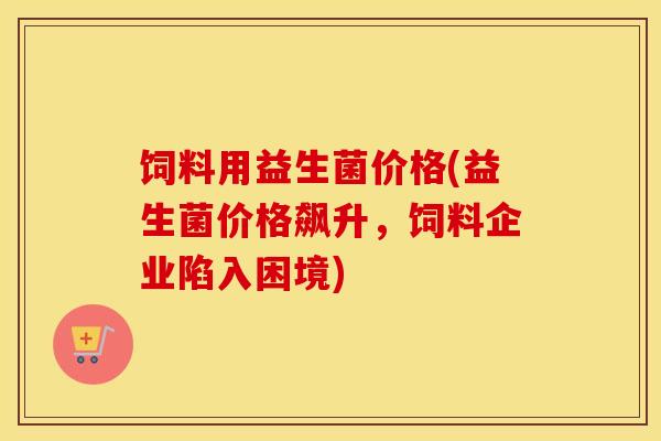 饲料用益生菌价格(益生菌价格飙升，饲料企业陷入困境)