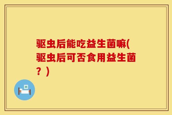 驱虫后能吃益生菌嘛(驱虫后可否食用益生菌？)