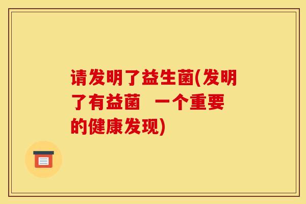 请发明了益生菌(发明了有益菌  一个重要的健康发现)