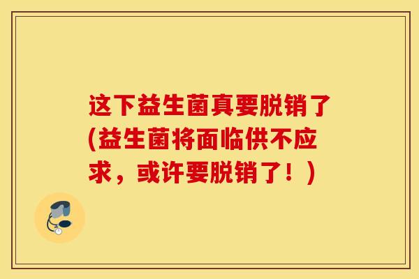 这下益生菌真要脱销了(益生菌将面临供不应求，或许要脱销了！)
