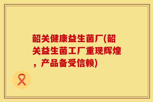 韶关健康益生菌厂(韶关益生菌工厂重现辉煌，产品备受信赖)