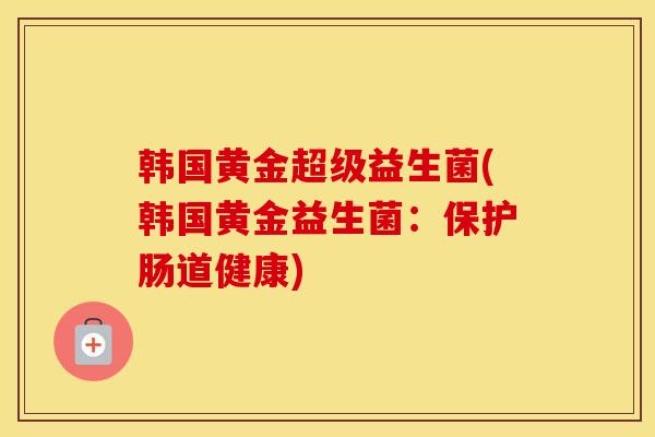韩国黄金超级益生菌(韩国黄金益生菌：保护肠道健康)