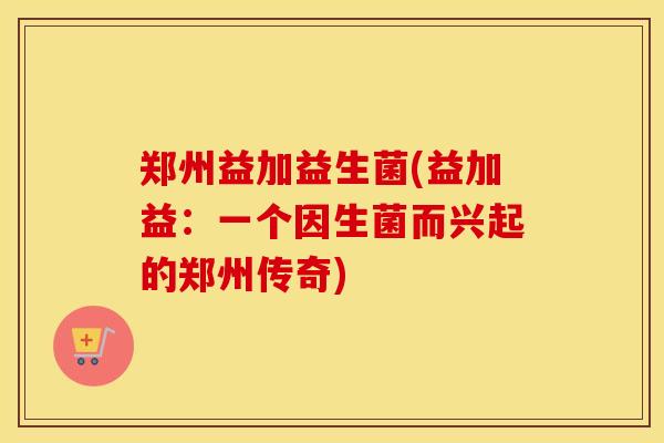 郑州益加益生菌(益加益：一个因生菌而兴起的郑州传奇)