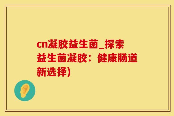 cn凝胶益生菌_探索益生菌凝胶：健康肠道新选择)
