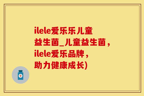 ilele爱乐乐儿童益生菌_儿童益生菌，ilele爱乐品牌，助力健康成长)