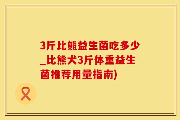 3斤比熊益生菌吃多少_比熊犬3斤体重益生菌推荐用量指南)