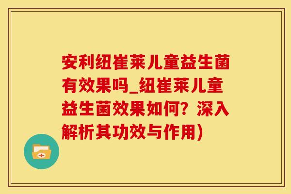 安利纽崔莱儿童益生菌有效果吗_纽崔莱儿童益生菌效果如何？深入解析其功效与作用)