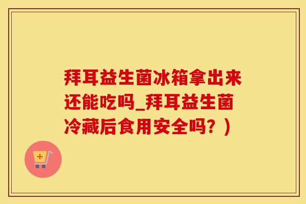 拜耳益生菌冰箱拿出来还能吃吗_拜耳益生菌冷藏后食用安全吗？)