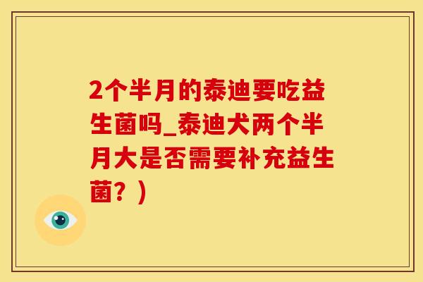 2个半月的泰迪要吃益生菌吗_泰迪犬两个半月大是否需要补充益生菌？)