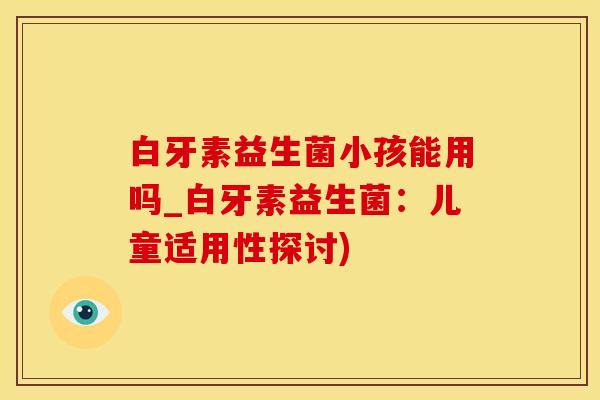 白牙素益生菌小孩能用吗_白牙素益生菌：儿童适用性探讨)