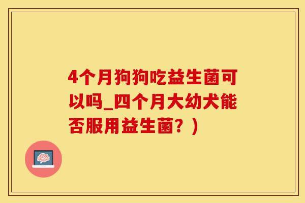 4个月狗狗吃益生菌可以吗_四个月大幼犬能否服用益生菌？)