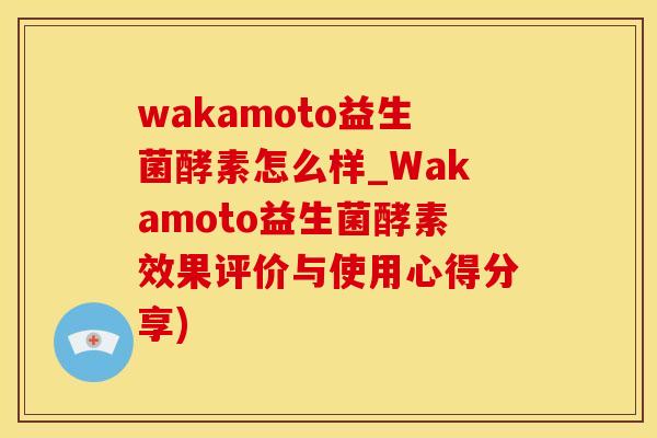 wakamoto益生菌酵素怎么样_Wakamoto益生菌酵素效果评价与使用心得分享)