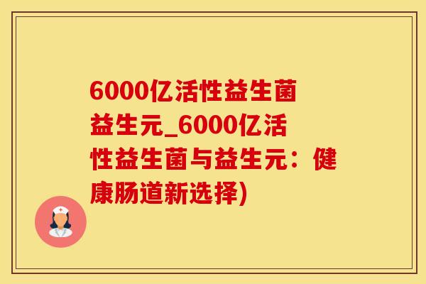 6000亿活性益生菌益生元_6000亿活性益生菌与益生元：健康肠道新选择)