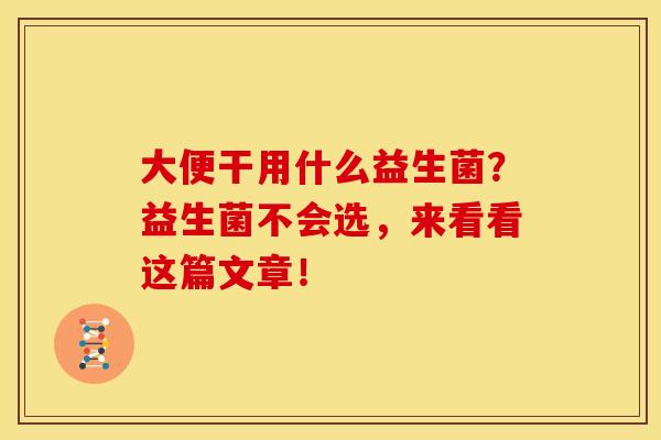 大便干用什么益生菌？益生菌不会选，来看看这篇文章！