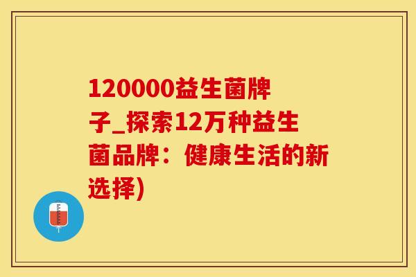 120000益生菌牌子_探索12万种益生菌品牌：健康生活的新选择)