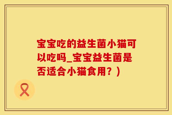 宝宝吃的益生菌小猫可以吃吗_宝宝益生菌是否适合小猫食用？)
