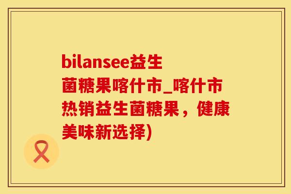 bilansee益生菌糖果喀什市_喀什市热销益生菌糖果，健康美味新选择)