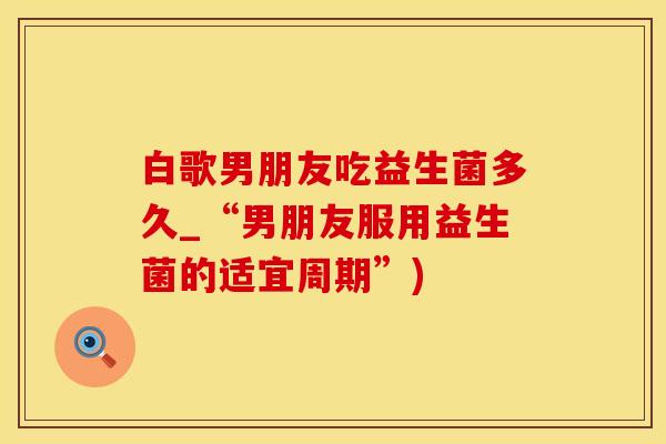 白歌男朋友吃益生菌多久_“男朋友服用益生菌的适宜周期”)