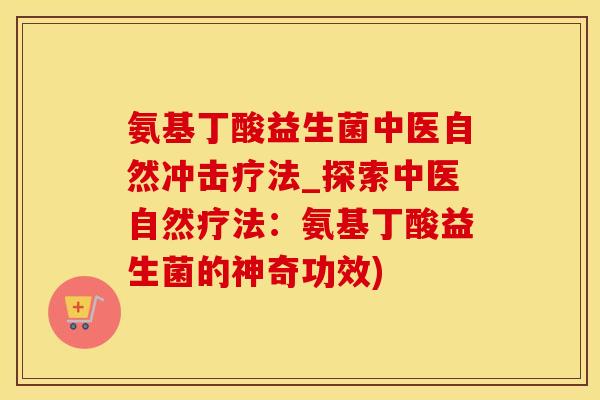 氨基丁酸益生菌中医自然冲击疗法_探索中医自然疗法：氨基丁酸益生菌的神奇功效)