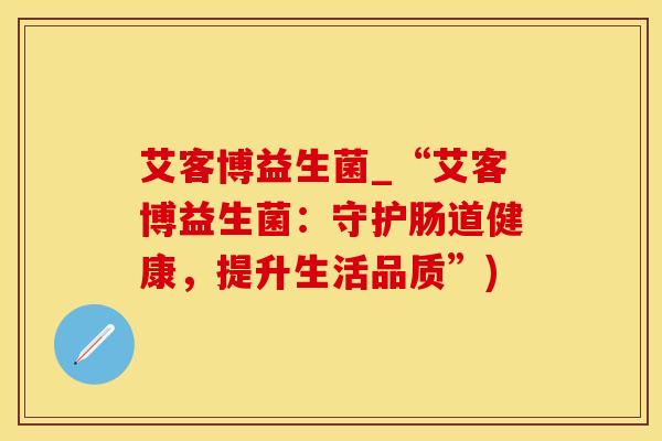 艾客博益生菌_“艾客博益生菌：守护肠道健康，提升生活品质”)