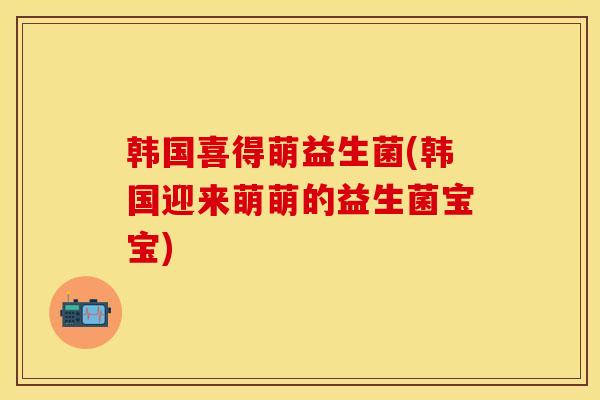 韩国喜得萌益生菌(韩国迎来萌萌的益生菌宝宝)