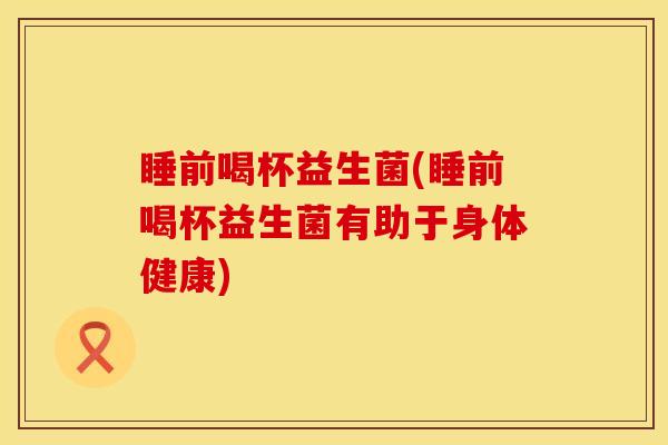 睡前喝杯益生菌(睡前喝杯益生菌有助于身体健康)