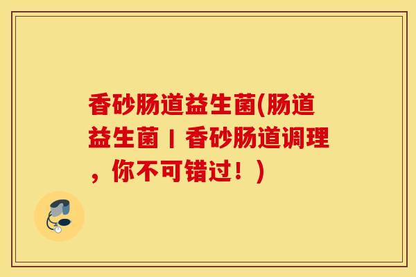 香砂肠道益生菌(肠道益生菌丨香砂肠道调理，你不可错过！)