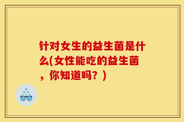 针对女生的益生菌是什么(女性能吃的益生菌，你知道吗？)