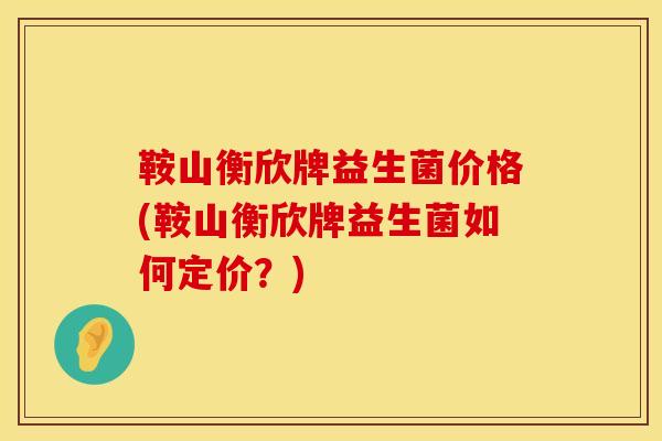 鞍山衡欣牌益生菌价格(鞍山衡欣牌益生菌如何定价？)
