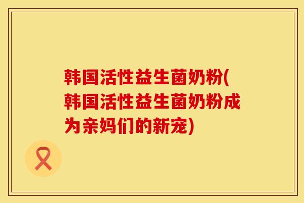 韩国活性益生菌奶粉(韩国活性益生菌奶粉成为亲妈们的新宠)