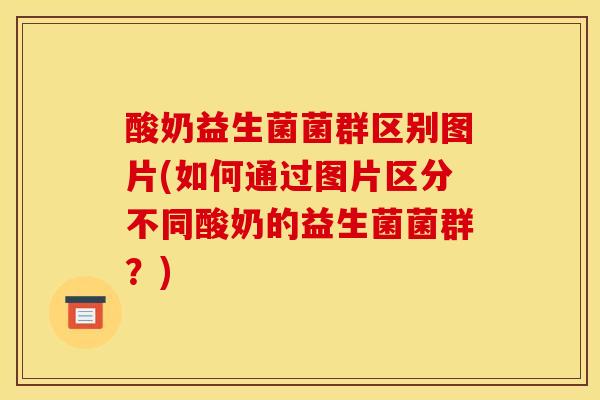 酸奶益生菌菌群区别图片(如何通过图片区分不同酸奶的益生菌菌群？)