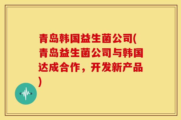 青岛韩国益生菌公司(青岛益生菌公司与韩国达成合作，开发新产品)