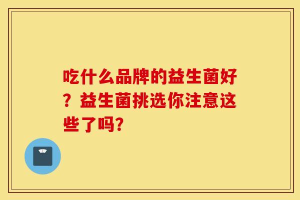 吃什么品牌的益生菌好？益生菌挑选你注意这些了吗？