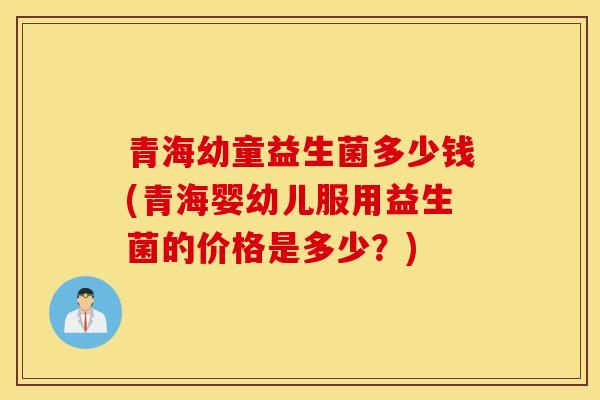 青海幼童益生菌多少钱(青海婴幼儿服用益生菌的价格是多少？)
