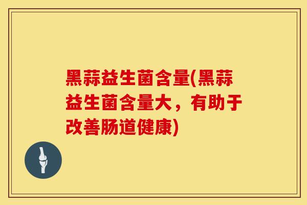 黑蒜益生菌含量(黑蒜益生菌含量大，有助于改善肠道健康)