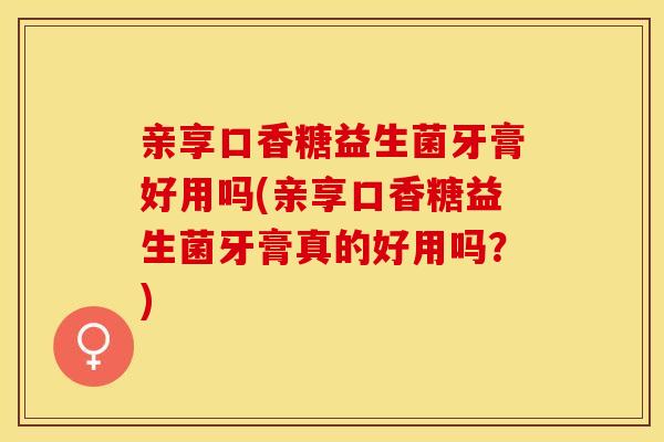 亲享口香糖益生菌牙膏好用吗(亲享口香糖益生菌牙膏真的好用吗？)