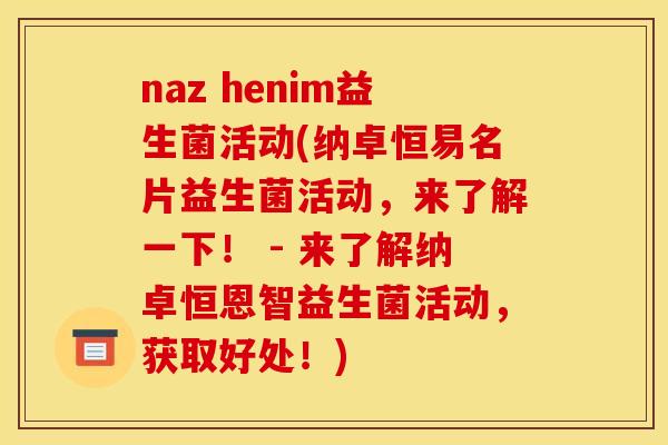 naz henim益生菌活动(纳卓恒易名片益生菌活动，来了解一下！ - 来了解纳卓恒恩智益生菌活动，获取好处！)
