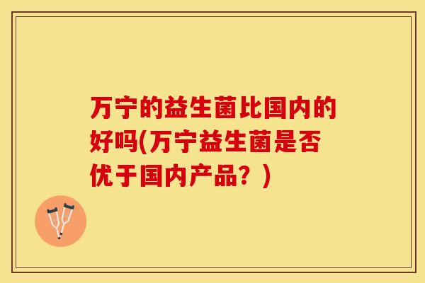 万宁的益生菌比国内的好吗(万宁益生菌是否优于国内产品？)