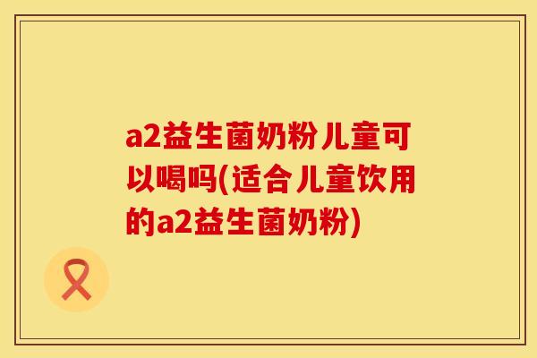 a2益生菌奶粉儿童可以喝吗(适合儿童饮用的a2益生菌奶粉)