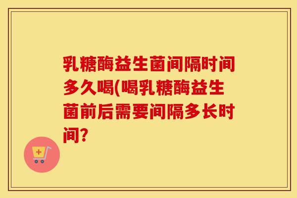 乳糖酶益生菌间隔时间多久喝(喝乳糖酶益生菌前后需要间隔多长时间？