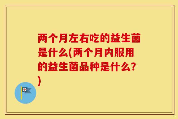 两个月左右吃的益生菌是什么(两个月内服用的益生菌品种是什么？)