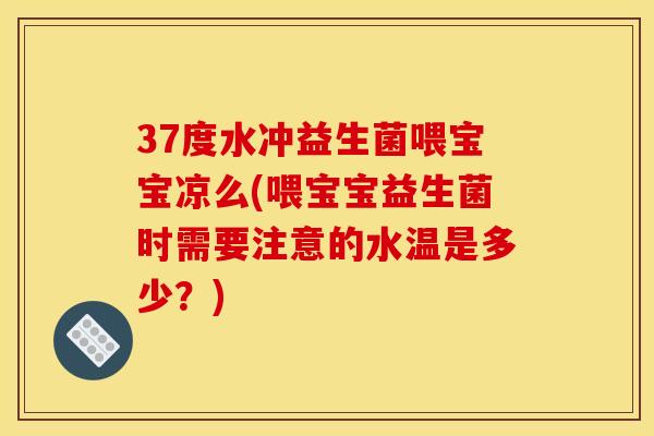 37度水冲益生菌喂宝宝凉么(喂宝宝益生菌时需要注意的水温是多少？)