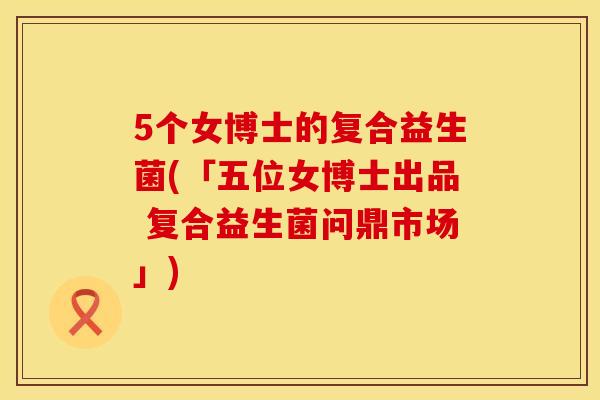5个女博士的复合益生菌(「五位女博士出品 复合益生菌问鼎市场」)