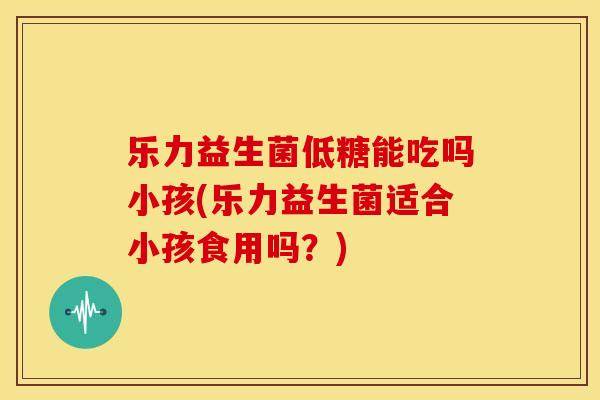 乐力益生菌低糖能吃吗小孩(乐力益生菌适合小孩食用吗？)
