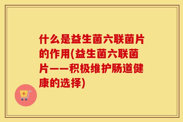 什么是益生菌六联菌片的作用(益生菌六联菌片——积极维护肠道健康的选择)