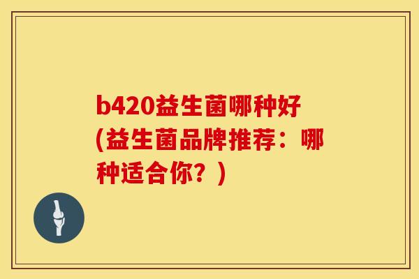 b420益生菌哪种好(益生菌品牌推荐：哪种适合你？)